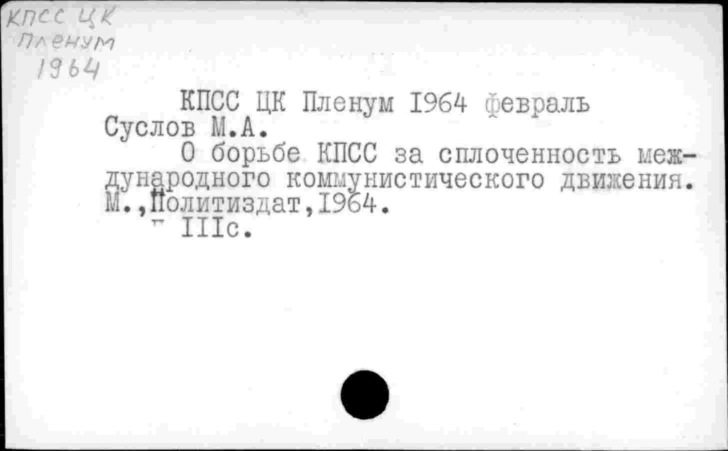 ﻿Кпсс ЦК
Пл енит
/ЗЬЦ
КПСС ЦК Пленум 1964 февраль Суслов М.А.
О борьбе КПСС за сплоченность меж дународного коммунистического движения М..Политиздат,1964.
- Шс.